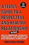 A TEEN’S GUIDE TO A RESPECTFUL AND HEALTHY RELATIONSHIP For boys: How to Understand, Appreciate, Communicate, Love, Respect, and Build Meaningful Connections