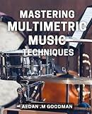 Mastering Multimetric Music Techniques: Unlock the Secrets to Creating Masterful Music with Multimetric Techniques