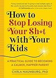 How to Stop Losing Your Sh*t with Your Kids: A Practical Guide to Becoming a Calmer, Happier Parent