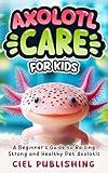 Axolotl Care for Kids: A Beginner's Guide to Raising Strong and Healthy Pet Axolotls: Step by Step Book On How to Install Aquarium, Tank, Kit, Feeding, Diet, Supplies, and More! (Axolotl Books 3)