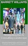 Navigating the AI Consulting Landscape: Unlocking Opportunities and Overcoming Challenges in a Rapidly Evolving Industry (How to Start Your Own AI Consulting ... a Profitable AI Advisory Firm Book 1)