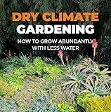 Dry Climate Gardening: How to Grow Abundantly with Less Water