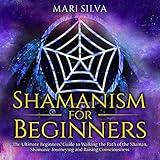 Shamanism for Beginners: The Ultimate Beginner’s Guide to Walking the Path of the Shaman, Shamanic Journeying and Raising Consciousness