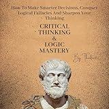 Critical Thinking & Logic Mastery: 3 Books In 1: How to Make Smarter Decisions, Conquer Logical Fallacies, and Sharpen Your Thinking