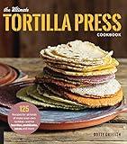 The Ultimate Tortilla Press Cookbook: 125 Recipes for All Kinds of Make-Your-Own Tortillas--and for Burritos, Enchiladas, Tacos, and More