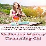 Meditation Mastery : Channeling Chi - Master The art of Channeling Chi To Boost Your Energy, Health And Wellness