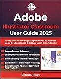 Adobe Illustrator Classroom User Guide 2025: A Practical Step-by-Step Manual to Create Your Professional Designs with Confidence