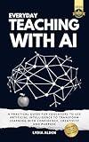 Everyday Teaching with AI: A Practical Guide for Educators to Use Artificial Intelligence to Transform Learning with Confidence, Creativity and Purpose