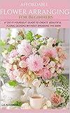 AFFORDABLE FLOWER ARRANGING FOR BEGINNERS: A "DO-IT-YOURSELF" GUIDE TO CREATE BEAUTIFUL FLORAL DESIGNS WITHOUT BREAKING THE BANK