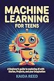 Machine Learning for Teens: A Beginner’s Guide to Exploring AI with Stories, Projects, and Your Imagination