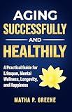 Aging Successfully and Healthily: A Practical Guide for Lifespan, Mental Wellness, Longevity, and Happiness.
