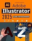 Adobe Illustrator 2025 Guide for Beginners: Master the Essential Tools and Techniques to Create Stunning Designs with Ease