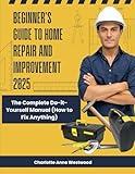 Beginner’s Guide to Home Repair and Improvement 2025: The Complete Do-it-Yourself Manual (How to Fix Anything)