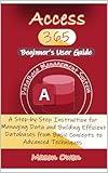 Access 365 Beginner's User Guide: A Step-by-Step Instruction for Managing Data and Building Efficient Databases from Basic Concepts to Advanced Techniques