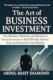 The Art of Business Investment: Master the Mindset, Methods, and Models of Smart Investors to Build Wealth, Reduce Risk, and Succeed in Any Market