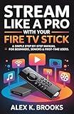 STREAM LIKE A PRO WITH YOUR FIRE TV STICK: A simple step-by-step manual for Beginners, Seniors & First-Time Users