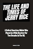 THE LIFE AND TIMES OF JERRY RICE: A Retired American Athlete Who Played As A Wide Receiver For Two Decades In The Nfl. (BIOGRAPHY OF RICH AND FAMOUS NFL PLAYERS)