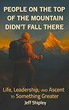 People on Top of the Mountain Didn’t Fall There: Life, Leadership, and the Ascent to Something Greater