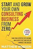 Start And Grow Your Own Consulting Business From Zero: A Proven 7-Step Guide To Turn Your Expertise Into Income, Win Clients Fast And Develop A Mindset For Success