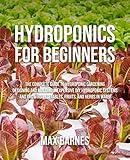 Hydroponics for Beginners: The Complete Guide to Hydroponic Gardening, Designing and Building Inexpensive DIY Hydroponic Systems, And Growing Vegetables, Fruits, and Herbs in Water