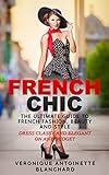 French Chic: The Ultimate Guide to French Fashion, Beauty and Style; Dress Classy and Elegant on Any Budget (French Chic, Style and Beauty, Fashion Guide, ... Parisian Chic, Minimalist Living, Book 1)
