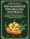 THE HANDBOOK FOR HEALING NATURALLY: Everyday Herbal Remedies to Improve Body Balance, Ease Pain, Boost Sleep Time and Enhance Immune Health.