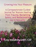 Growing into Your Pleasure: A Compassionate Guided Journal for Women Healing from Trauma, Reclaiming Safety, and Rediscovering Joy in Sexuality