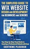The Simplified Guide to Wix Website Design and Development for Beginners and Seniors: Your Step-by-Step Visual Guide to Creating a Professional Website with Ease