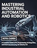 Mastering Industrial Automation and Robotics: A Complete Guide to PLC Programming, AI Integration, and Smart Manufacturing for Industry 4.0