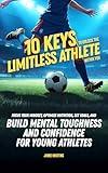 10 Keys to Unlock the Limitless Athlete Within You: A Breakthrough Playbook to Focus Your Mindset, Optimize Nutrition, Set Goals, and Build Mental Toughness and Confidence for YOUNG ATHLETES