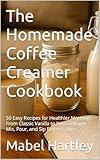 The Homemade Coffee Creamer Cookbook: 50 Easy Recipes for Healthier Mornings From Classic Vanilla to Keto Collagen — Mix, Pour, and Sip Better Coffee (Sizzling Sauces & Condiments Book 22)