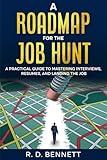 A Roadmap For The Job Hunt: A Practical Guide to Mastering Interviews, Resumes and Landing the Job