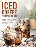 Iced Coffee Recipe Book: Master the Art of Cold Coffee From Classic Brews to Flavored Creations